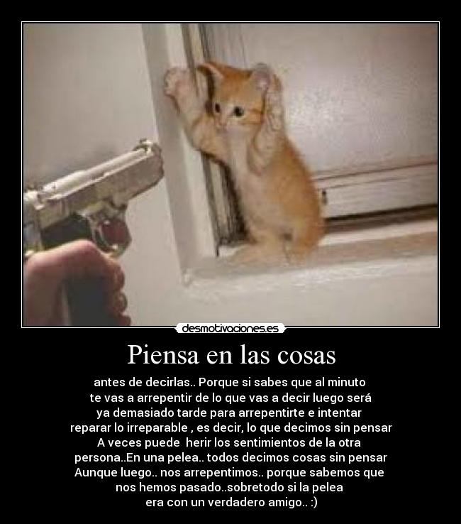 Piensa en las cosas - antes de decirlas.. Porque si sabes que al minuto 
te vas a arrepentir de lo que vas a decir luego será
ya demasiado tarde para arrepentirte e intentar 
reparar lo irreparable , es decir, lo que decimos sin pensar
A veces puede  herir los sentimientos de la otra 
persona..En una pelea.. todos decimos cosas sin pensar
Aunque luego.. nos arrepentimos.. porque sabemos que 
nos hemos pasado..sobretodo si la pelea 
era con un verdadero amigo.. :)