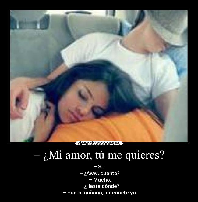 – ¿Mi amor, tú me quieres? - – Si.
– ¿Aww, cuanto?
– Mucho.
–¿Hasta dónde?
– Hasta mañana, duérmete ya.