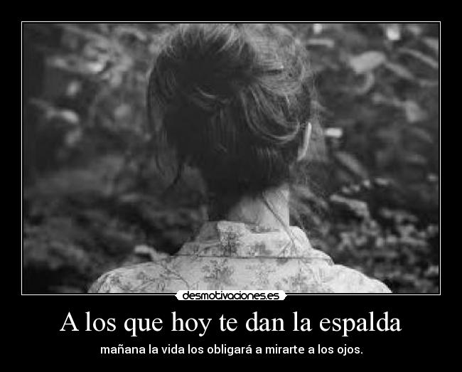 A los que hoy te dan la espalda - mañana la vida los obligará a mirarte a los ojos.
