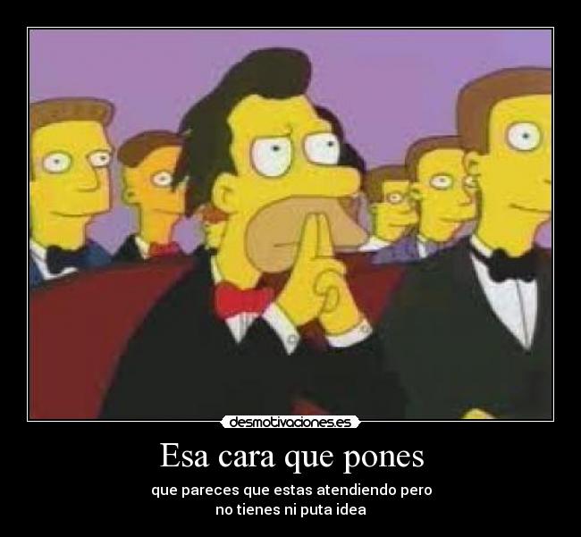 Esa cara que pones - que pareces que estas atendiendo pero
no tienes ni puta idea