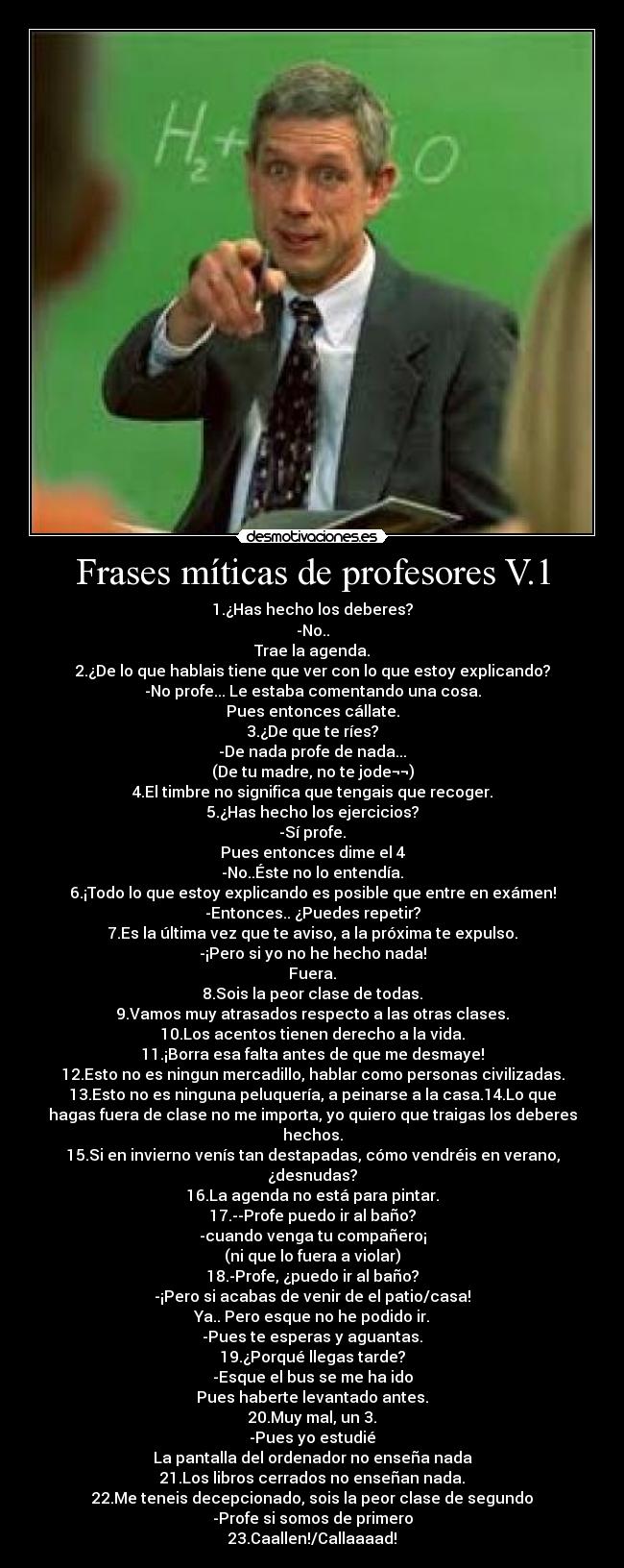 Frases míticas de profesores V.1 - 1.¿Has hecho los deberes?
-No..
Trae la agenda.
2.¿De lo que hablais tiene que ver con lo que estoy explicando?
-No profe... Le estaba comentando una cosa.
Pues entonces cállate.
3.¿De que te ríes?
-De nada profe de nada...
(De tu madre, no te jode¬¬)
4.El timbre no significa que tengais que recoger.
5.¿Has hecho los ejercicios?
-Sí profe.
Pues entonces dime el 4
-No..Éste no lo entendía.
6.¡Todo lo que estoy explicando es posible que entre en exámen!
-Entonces.. ¿Puedes repetir?
7.Es la última vez que te aviso, a la próxima te expulso.
-¡Pero si yo no he hecho nada!
Fuera.
8.Sois la peor clase de todas.
9.Vamos muy atrasados respecto a las otras clases.
10.Los acentos tienen derecho a la vida.
11.¡Borra esa falta antes de que me desmaye!
12.Esto no es ningun mercadillo, hablar como personas civilizadas.
13.Esto no es ninguna peluquería, a peinarse a la casa.14.Lo que
hagas fuera de clase no me importa, yo quiero que traigas los deberes
hechos.
15.Si en invierno venís tan destapadas, cómo vendréis en verano,
¿desnudas?
16.La agenda no está para pintar.
17.--Profe puedo ir al baño?
-cuando venga tu compañero¡
(ni que lo fuera a violar)
18.-Profe, ¿puedo ir al baño?
-¡Pero si acabas de venir de el patio/casa!
Ya.. Pero esque no he podido ir.
-Pues te esperas y aguantas.
19.¿Porqué llegas tarde?
-Esque el bus se me ha ido
Pues haberte levantado antes.
20.Muy mal, un 3.
-Pues yo estudié
La pantalla del ordenador no enseña nada
21.Los libros cerrados no enseñan nada.
22.Me teneis decepcionado, sois la peor clase de segundo
-Profe si somos de primero
23.Caallen!/Callaaaad!