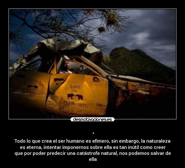 . - Todo lo que crea el ser humano es efímero, sin embargo, la naturaleza
es eterna, intentar imponernos sobre ella es tan inútil como creer
que por poder predecir una catástrofe natural, nos podemos salvar de
ella