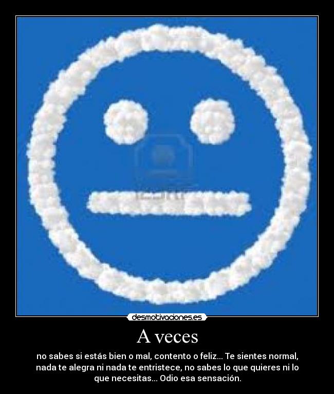 A veces - no sabes si estás bien o mal, contento o feliz... Te sientes normal,
nada te alegra ni nada te entristece, no sabes lo que quieres ni lo
que necesitas... Odio esa sensación.