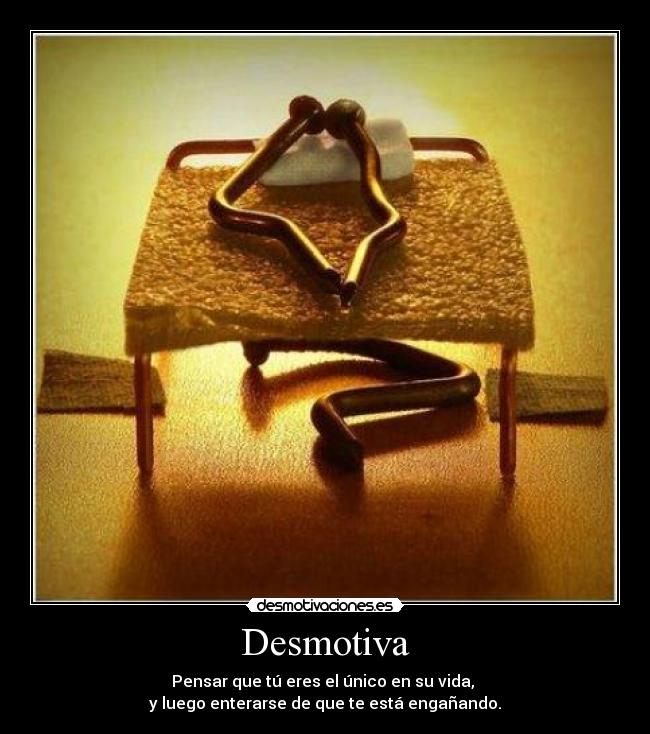 Desmotiva - Pensar que tú eres el único en su vida,
y luego enterarse de que te está engañando.