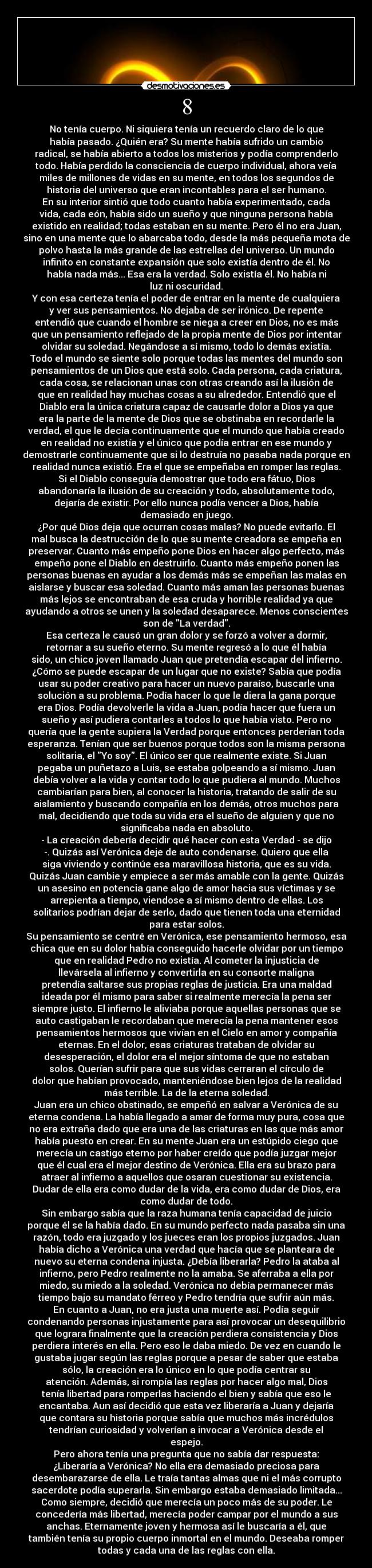 8 - No tenía cuerpo. Ni siquiera tenía un recuerdo claro de lo que
había pasado. ¿Quién era? Su mente había sufrido un cambio
radical, se había abierto a todos los misterios y podía comprenderlo
todo. Había perdido la consciencia de cuerpo individual, ahora veía
miles de millones de vidas en su mente, en todos los segundos de
historia del universo que eran incontables para el ser humano.
En su interior sintió que todo cuanto había experimentado, cada
vida, cada eón, había sido un sueño y que ninguna persona había
existido en realidad; todas estaban en su mente. Pero él no era Juan,
sino en una mente que lo abarcaba todo, desde la más pequeña mota de
polvo hasta la más grande de las estrellas del universo. Un mundo
infinito en constante expansión que solo existía dentro de él. No
había nada más... Esa era la verdad. Solo existía él. No había ni
luz ni oscuridad.
Y con esa certeza tenía el poder de entrar en la mente de cualquiera
y ver sus pensamientos. No dejaba de ser irónico. De repente
entendió que cuando el hombre se niega a creer en Dios, no es más
que un pensamiento reflejado de la propia mente de Dios por intentar
olvidar su soledad. Negándose a sí mismo, todo lo demás existía.
Todo el mundo se siente solo porque todas las mentes del mundo son
pensamientos de un Dios que está solo. Cada persona, cada criatura,
cada cosa, se relacionan unas con otras creando así la ilusión de
que en realidad hay muchas cosas a su alrededor. Entendió que el
Diablo era la única criatura capaz de causarle dolor a Dios ya que
era la parte de la mente de Dios que se obstinaba en recordarle la
verdad, el que le decía continuamente que el mundo que había creado
en realidad no existía y el único que podía entrar en ese mundo y
demostrarle continuamente que si lo destruía no pasaba nada porque en
realidad nunca existió. Era el que se empeñaba en romper las reglas.
Si el Diablo conseguía demostrar que todo era fátuo, Dios
abandonaría la ilusión de su creación y todo, absolutamente todo,
dejaría de existir. Por ello nunca podía vencer a Dios, había
demasiado en juego.
¿Por qué Dios deja que ocurran cosas malas? No puede evitarlo. El
mal busca la destrucción de lo que su mente creadora se empeña en
preservar. Cuanto más empeño pone Dios en hacer algo perfecto, más
empeño pone el Diablo en destruirlo. Cuanto más empeño ponen las
personas buenas en ayudar a los demás más se empeñan las malas en
aislarse y buscar esa soledad. Cuanto más aman las personas buenas
más lejos se encontraban de esa cruda y horrible realidad ya que
ayudando a otros se unen y la soledad desaparece. Menos conscientes
son de La verdad.
Esa certeza le causó un gran dolor y se forzó a volver a dormir,
retornar a su sueño eterno. Su mente regresó a lo que él había
sido, un chico joven llamado Juan que pretendía escapar del infierno.
¿Cómo se puede escapar de un lugar que no existe? Sabía que podía
usar su poder creativo para hacer un nuevo paraíso, buscarle una
solución a su problema. Podía hacer lo que le diera la gana porque
era Dios. Podía devolverle la vida a Juan, podía hacer que fuera un
sueño y así pudiera contarles a todos lo que había visto. Pero no
quería que la gente supiera la Verdad porque entonces perderían toda
esperanza. Tenían que ser buenos porque todos son la misma persona
solitaria, el Yo soy. El único ser que realmente existe. Si Juan
pegaba un puñetazo a Luis, se estaba golpeando a sí mismo. Juan
debía volver a la vida y contar todo lo que pudiera al mundo. Muchos
cambiarían para bien, al conocer la historia, tratando de salir de su
aislamiento y buscando compañía en los demás, otros muchos para
mal, decidiendo que toda su vida era el sueño de alguien y que no
significaba nada en absoluto.
- La creación debería decidir qué hacer con esta Verdad - se dijo
-. Quizás así Verónica deje de auto condenarse. Quiero que ella
siga viviendo y continúe esa maravillosa historia, que es su vida.
Quizás Juan cambie y empiece a ser más amable con la gente. Quizás
un asesino en potencia gane algo de amor hacia sus víctimas y se
arrepienta a tiempo, viendose a sí mismo dentro de ellas. Los
solitarios podrían dejar de serlo, dado que tienen toda una eternidad
para estar solos.
Su pensamiento se centré en Verónica, ese pensamiento hermoso, esa
chica que en su dolor había conseguido hacerle olvidar por un tiempo
que en realidad Pedro no existía. Al cometer la injusticia de
llevársela al infierno y convertirla en su consorte maligna
pretendía saltarse sus propias reglas de justicia. Era una maldad
ideada por él mismo para saber si realmente merecía la pena ser
siempre justo. El infierno le aliviaba porque aquellas personas que se
auto castigaban le recordaban que merecía la pena mantener esos
pensamientos hermosos que vivían en el Cielo en amor y compañía
eternas. En el dolor, esas criaturas trataban de olvidar su
desesperación, el dolor era el mejor síntoma de que no estaban
solos. Querían sufrir para que sus vidas cerraran el círculo de
dolor que habían provocado, manteniéndose bien lejos de la realidad
más terrible. La de la eterna soledad.
Juan era un chico obstinado, se empeñó en salvar a Verónica de su
eterna condena. La había llegado a amar de forma muy pura, cosa que
no era extraña dado que era una de las criaturas en las que más amor
había puesto en crear. En su mente Juan era un estúpido ciego que
merecía un castigo eterno por haber creído que podía juzgar mejor
que él cual era el mejor destino de Verónica. Ella era su brazo para
atraer al infierno a aquellos que osaran cuestionar su existencia.
Dudar de ella era como dudar de la vida, era como dudar de Dios, era
como dudar de todo.
Sin embargo sabía que la raza humana tenía capacidad de juicio
porque él se la había dado. En su mundo perfecto nada pasaba sin una
razón, todo era juzgado y los jueces eran los propios juzgados. Juan
había dicho a Verónica una verdad que hacía que se planteara de
nuevo su eterna condena injusta. ¿Debía liberarla? Pedro la ataba al
infierno, pero Pedro realmente no la amaba. Se aferraba a ella por
miedo, su miedo a la soledad. Verónica no debía permanecer más
tiempo bajo su mandato férreo y Pedro tendría que sufrir aún más.
En cuanto a Juan, no era justa una muerte así. Podía seguir
condenando personas injustamente para así provocar un desequilibrio
que lograra finalmente que la creación perdiera consistencia y Dios
perdiera interés en ella. Pero eso le daba miedo. De vez en cuando le
gustaba jugar según las reglas porque a pesar de saber que estaba
sólo, la creación era lo único en lo que podía centrar su
atención. Además, si rompía las reglas por hacer algo mal, Dios
tenía libertad para romperlas haciendo el bien y sabía que eso le
encantaba. Aun así decidió que esta vez liberaría a Juan y dejaría
que contara su historia porque sabía que muchos más incrédulos
tendrían curiosidad y volverían a invocar a Verónica desde el
espejo.
Pero ahora tenía una pregunta que no sabía dar respuesta:
¿Liberaría a Verónica? No ella era demasiado preciosa para
desembarazarse de ella. Le traía tantas almas que ni el más corrupto
sacerdote podía superarla. Sin embargo estaba demasiado limitada...
Como siempre, decidió que merecía un poco más de su poder. Le
concedería más libertad, merecía poder campar por el mundo a sus
anchas. Eternamente joven y hermosa así le buscaría a él, que
también tenía su propio cuerpo inmortal en el mundo. Deseaba romper
todas y cada una de las reglas con ella.