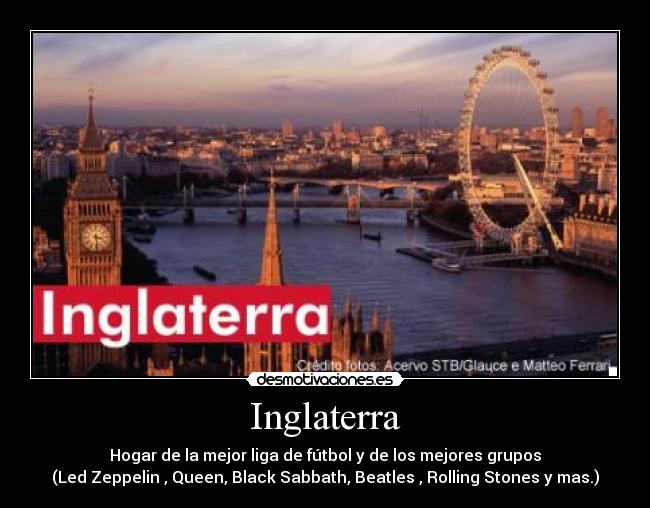 Inglaterra - Hogar de la mejor liga de fútbol y de los mejores grupos
(Led Zeppelin , Queen, Black Sabbath, Beatles , Rolling Stones y mas.)