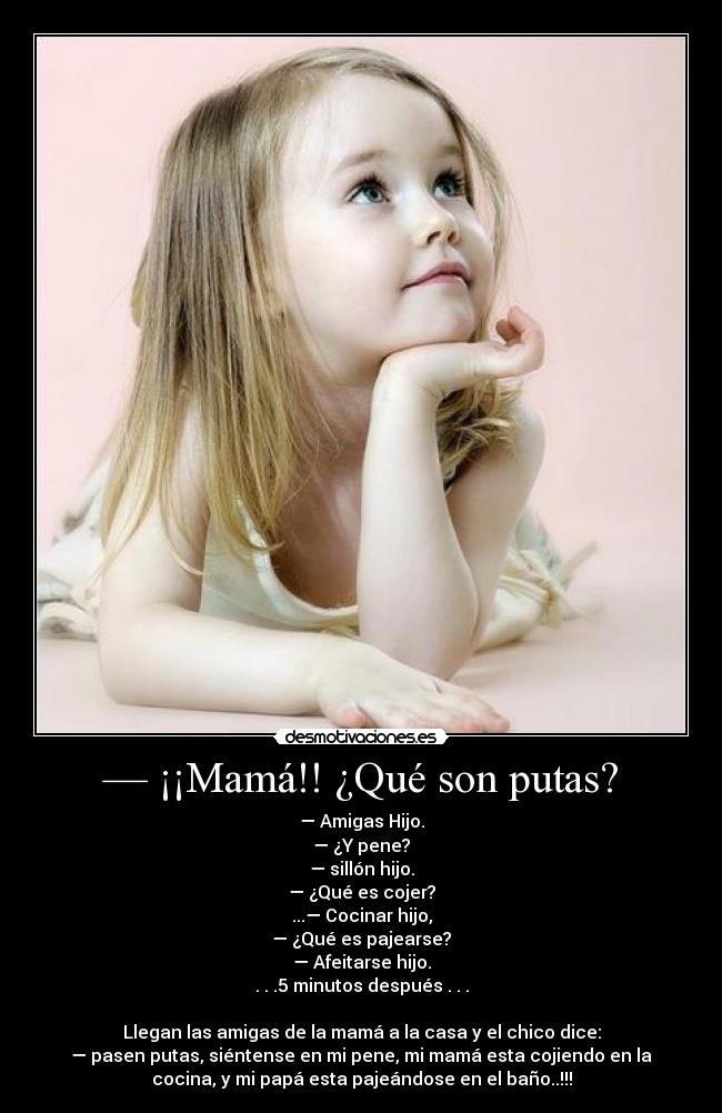 — ¡¡Mamá!! ¿Qué son putas? - — Amigas Hijo.
— ¿Y pene?
— sillón hijo.
— ¿Qué es cojer?
...— Cocinar hijo,
— ¿Qué es pajearse?
— Afeitarse hijo.
. . .5 minutos después . . .

Llegan las amigas de la mamá a la casa y el chico dice:
— pasen putas, siéntense en mi pene, mi mamá esta cojiendo en la
cocina, y mi papá esta pajeándose en el baño..!!!