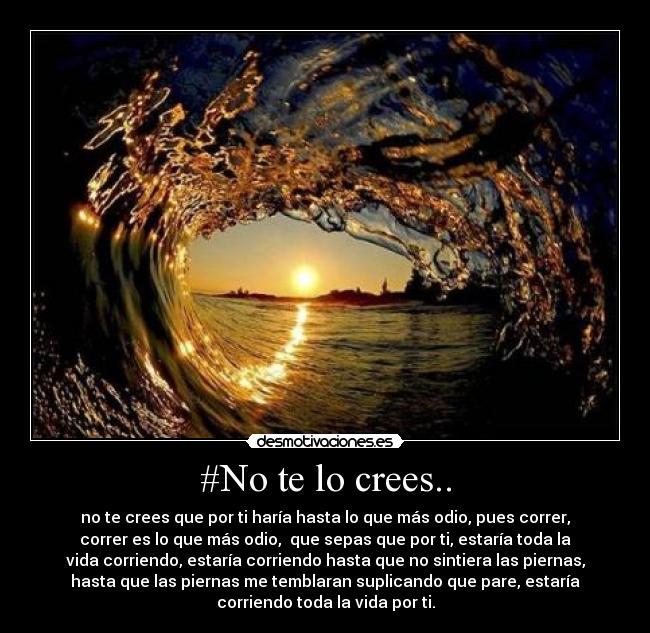 #No te lo crees.. - no te crees que por ti haría hasta lo que más odio, pues correr,
correr es lo que más odio,  que sepas que por ti, estaría toda la
vida corriendo, estaría corriendo hasta que no sintiera las piernas,
hasta que las piernas me temblaran suplicando que pare, estaría
corriendo toda la vida por ti.