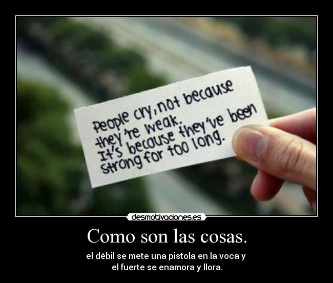 Como son las cosas. - el débil se mete una pistola en la voca y 
el fuerte se enamora y llora.