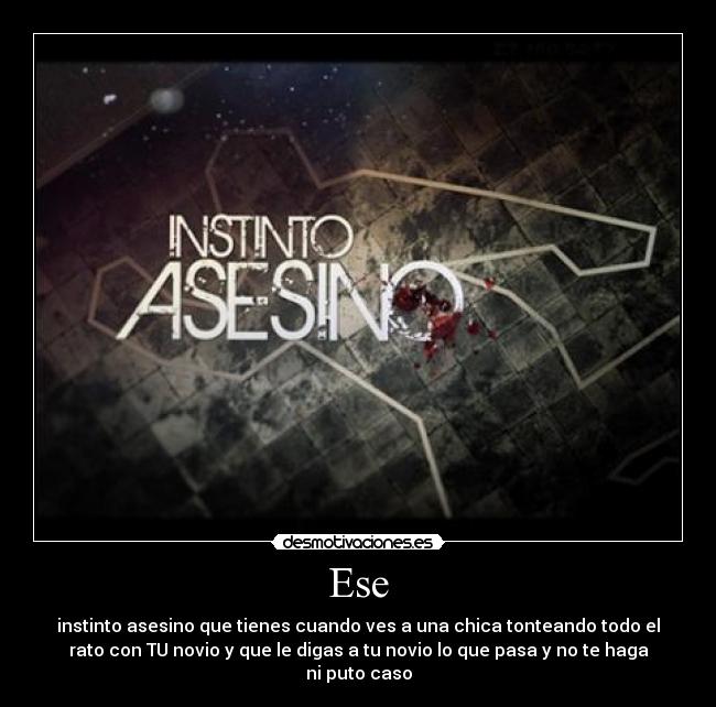 Ese - instinto asesino que tienes cuando ves a una chica tonteando todo el
rato con TU novio y que le digas a tu novio lo que pasa y no te haga
ni puto caso