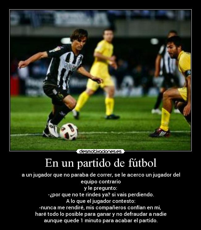 En un partido de fútbol - a un jugador que no paraba de correr, se le acerco un jugador del equipo contrario
y le pregunto:
-¿por que no te rindes ya? si vais perdiendo.
A lo que el jugador contesto:
-nunca me rendiré, mis compañeros confían en mi, 
haré todo lo posible para ganar y no defraudar a nadie
aunque quede 1 minuto para acabar el partido.