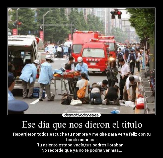 Ese día que nos dieron el título - Repartieron todos,escuche tu nombre y me giré para verte feliz con tu
bonita sonrisa...
Tu asiento estaba vacío,tus padres lloraban...
No recordé que ya no te podría ver más...