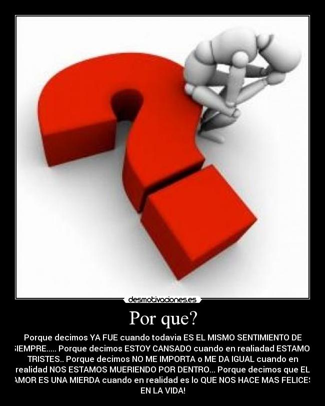 Por que? - Porque decimos YA FUE cuando todavia ES EL MISMO SENTIMIENTO DE
SIEMPRE..... Porque decimos ESTOY CANSADO cuando en realiadad ESTAMOS
TRISTES.. Porque decimos NO ME IMPORTA o ME DA IGUAL cuando en
realidad NOS ESTAMOS MUERIENDO POR DENTRO... Porque decimos que EL
AMOR ES UNA MIERDA cuando en realidad es lo QUE NOS HACE MAS FELICES
EN LA VIDA!