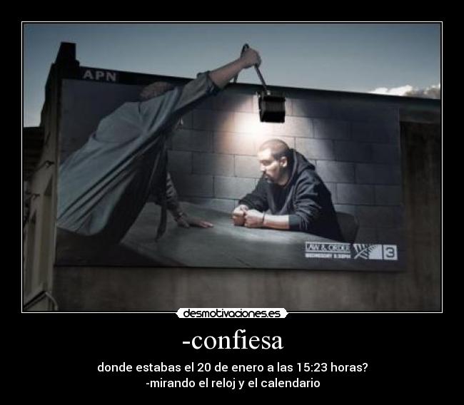 -confiesa - donde estabas el 20 de enero a las 15:23 horas?
-mirando el reloj y el calendario