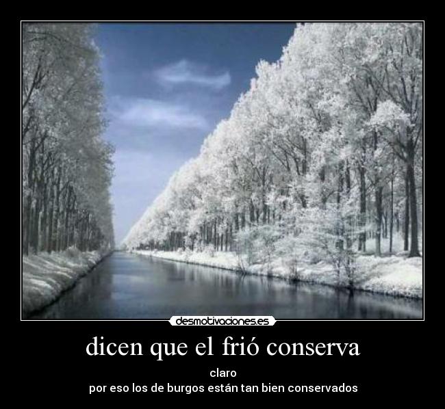 dicen que el frió conserva - claro
por eso los de burgos están tan bien conservados