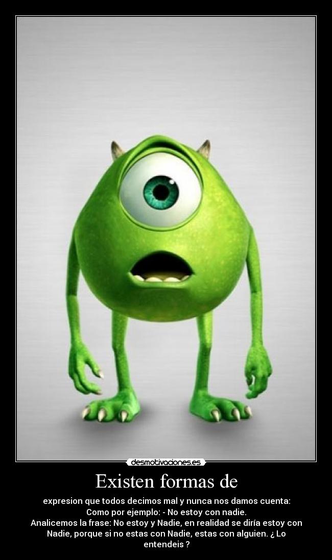 Existen formas de - expresion que todos decimos mal y nunca nos damos cuenta:
Como por ejemplo: - No estoy con nadie.
Analicemos la frase: No estoy y Nadie, en realidad se diría estoy con
Nadie, porque si no estas con Nadie, estas con alguien. ¿ Lo
entendeis ?