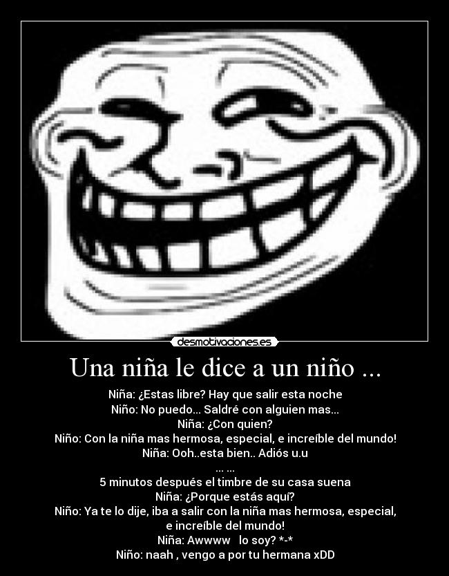 Una niña le dice a un niño ... - Niña: ¿Estas libre? Hay que salir esta noche
Niño: No puedo... Saldré con alguien mas...
Niña: ¿Con quien?
Niño: Con la niña mas hermosa, especial, e increíble del mundo!
Niña: Ooh..esta bien.. Adiós u.u
... ...
5 minutos después el timbre de su casa suena
Niña: ¿Porque estás aquí?
Niño: Ya te lo dije, iba a salir con la niña mas hermosa, especial,
e increíble del mundo!♥
Niña: Awwww ♥ lo soy? *-*
Niño: naah , vengo a por tu hermana xDD