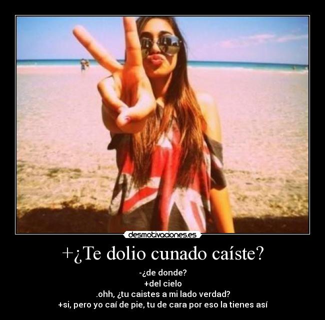 +¿Te dolio cunado caíste? - -¿de donde?
+del cielo
.ohh, ¿tu caistes a mi lado verdad?
+si, pero yo caí de pie, tu de cara por eso la tienes así