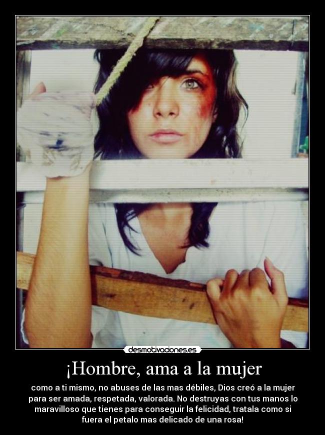 ¡Hombre, ama a la mujer - como a ti mismo, no abuses de las mas débiles, Dios creó a la mujer
para ser amada, respetada, valorada. No destruyas con tus manos lo
maravilloso que tienes para conseguir la felicidad, tratala como si
fuera el petalo mas delicado de una rosa!