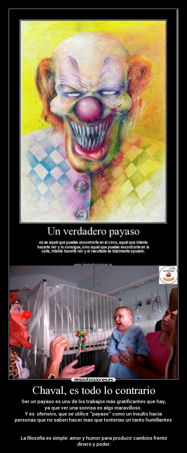 Chaval, es todo lo contrario - Ser un payaso es uno de los trabajos más gratificantes que hay,
ya que ver una sonrisa es algo maravilloso. 
Y es  ofensivo, que se utilice payaso como un insulto hacia
personas que no saben hacer mas que tonterías un tanto humillantes 


La filosofía es simple: amor y humor para producir cambios frente
dinero y poder.