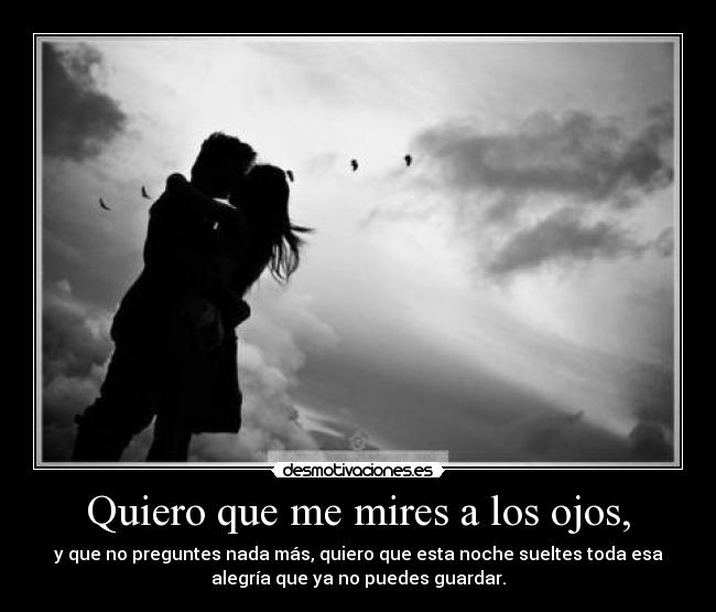 Quiero que me mires a los ojos, - y que no preguntes nada más, quiero que esta noche sueltes toda esa
alegría que ya no puedes guardar.
