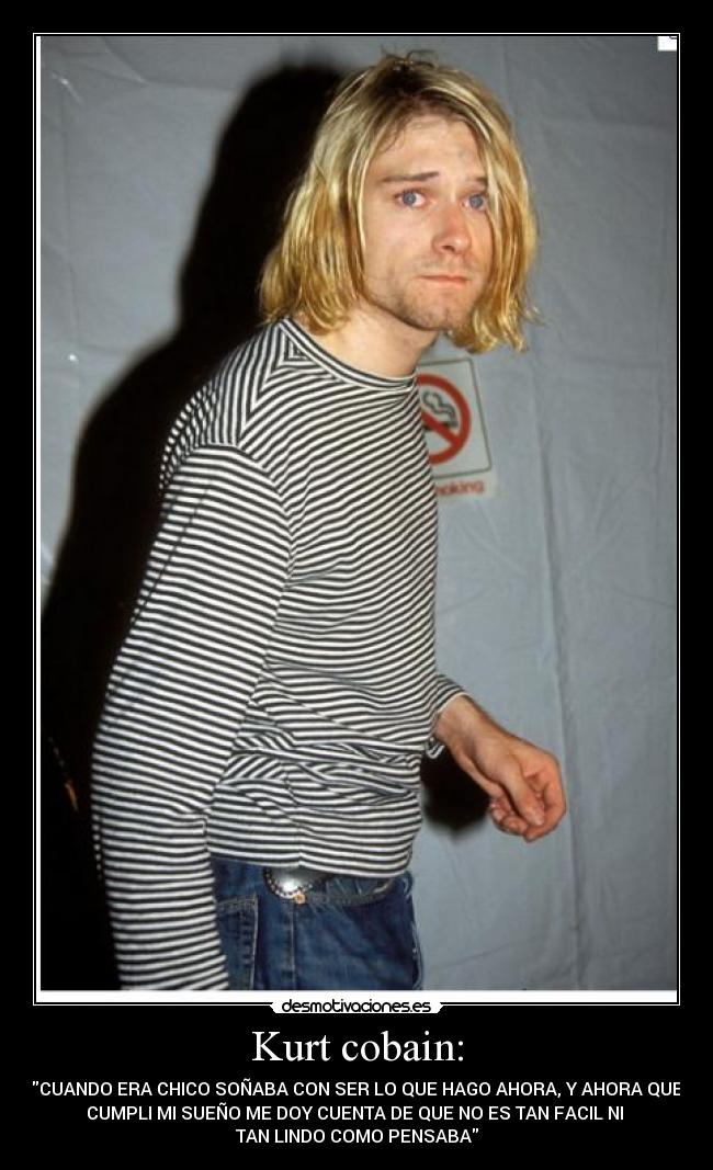 Kurt cobain: - CUANDO ERA CHICO SOÑABA CON SER LO QUE HAGO AHORA, Y AHORA QUE
CUMPLI MI SUEÑO ME DOY CUENTA DE QUE NO ES TAN FACIL NI
TAN LINDO COMO PENSABA