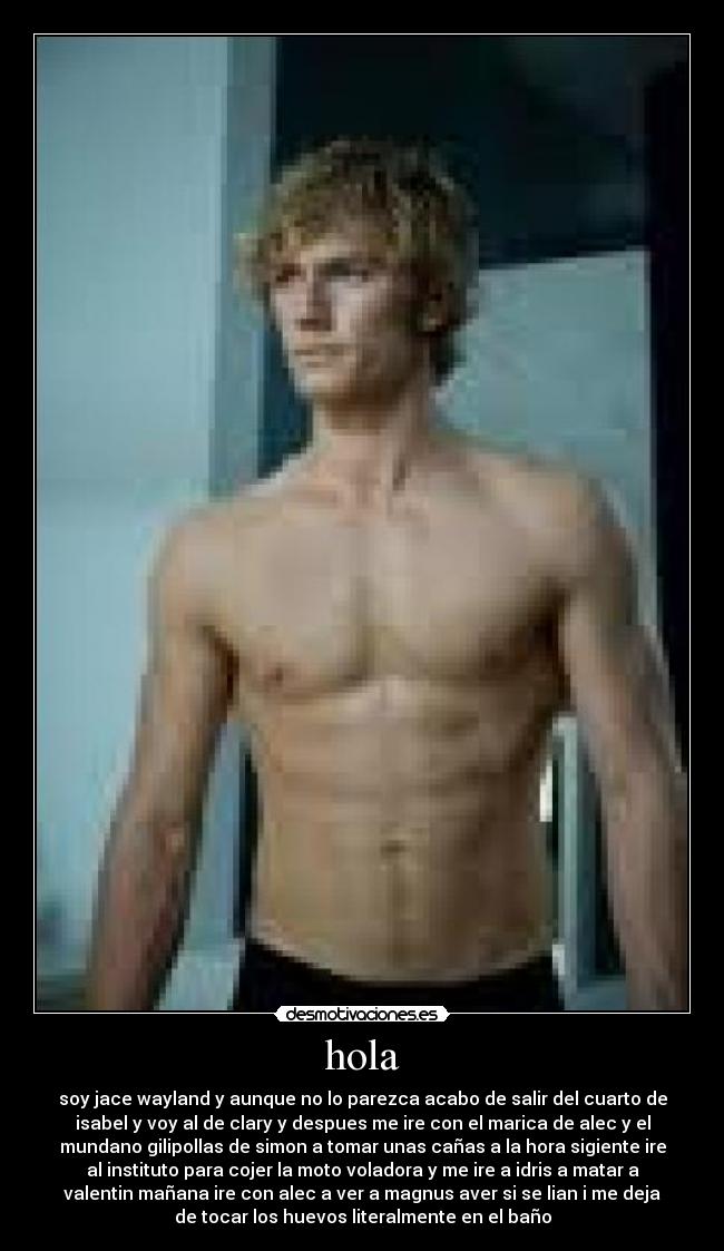 hola - soy jace wayland y aunque no lo parezca acabo de salir del cuarto de
isabel y voy al de clary y despues me ire con el marica de alec y el
mundano gilipollas de simon a tomar unas cañas a la hora sigiente ire
al instituto para cojer la moto voladora y me ire a idris a matar a
valentin mañana ire con alec a ver a magnus aver si se lian i me deja
de tocar los huevos literalmente en el baño