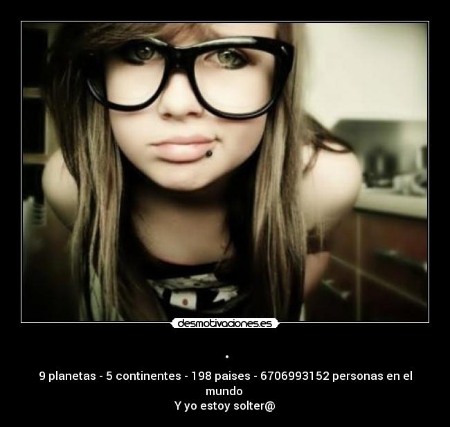 . - 9 planetas - 5 continentes - 198 paises - 6706993152 personas en el mundo
Y yo estoy solter@