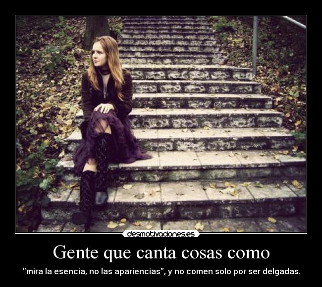 Gente que canta cosas como - mira la esencia, no las apariencias, y no comen solo por ser delgadas.