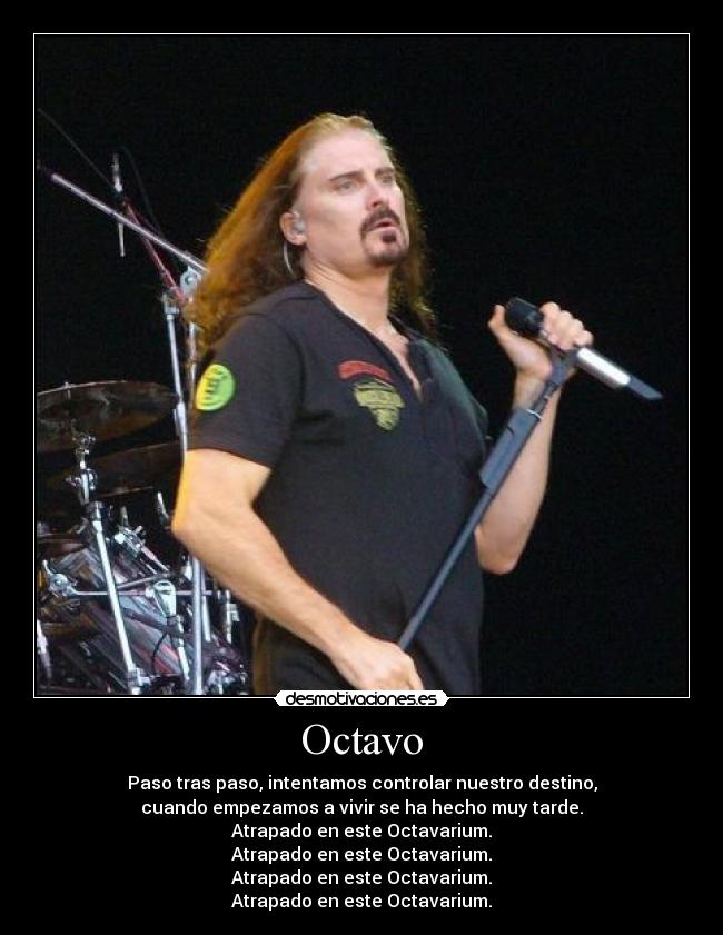 Octavo - Paso tras paso, intentamos controlar nuestro destino,
cuando empezamos a vivir se ha hecho muy tarde.
Atrapado en este Octavarium.
Atrapado en este Octavarium.
Atrapado en este Octavarium.
Atrapado en este Octavarium.
