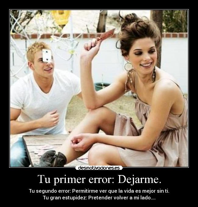Tu primer error: Dejarme. - Tu segundo error: Permitirme ver que la vida es mejor sin ti.
Tu gran estupidez: Pretender volver a mi lado....