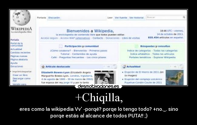 +Chiqilla, - eres como la wikipedia Vv -porqé? porqe lo tengo todo? +no._. sino
porqe estás al alcance de todos PUTA!! ;)