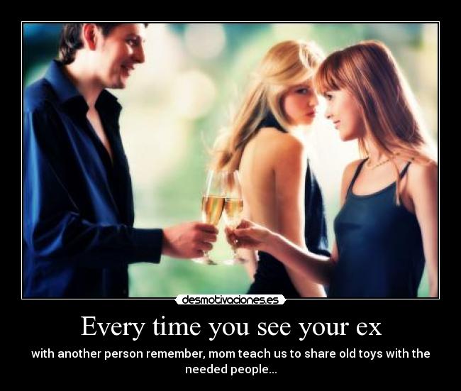 Every time you see your ex - with another person remember, mom teach us to share old toys with the
needed people...