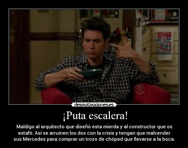 ¡Puta escalera! - Maldigo al arquitecto que diseñó esta mierda y al constructor que os
estafó. Así se arruinen los dos con la crisis y tengan que malvender
sus Mercedes para comprar un trozo de chóped que llevarse a la boca.