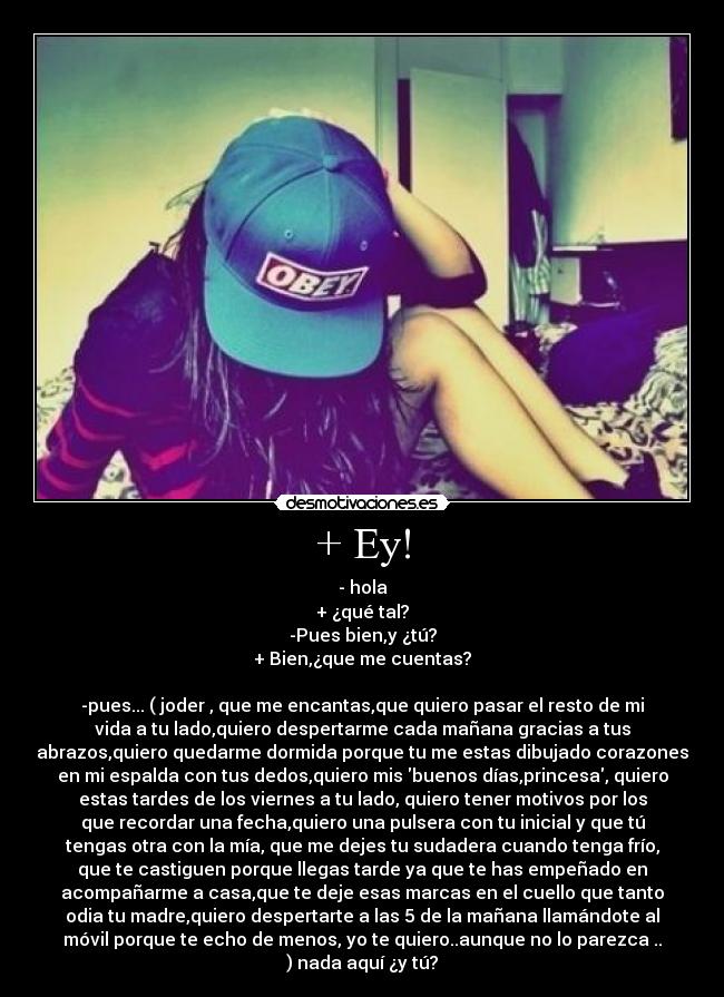 + Ey! - - hola
+ ¿qué tal?
-Pues bien,y ¿tú?
+ Bien,¿que me cuentas?
-pues... ( joder , que me encantas,que quiero pasar el resto de mi
vida a tu lado,quiero despertarme cada mañana gracias a tus
abrazos,quiero quedarme dormida porque tu me estas dibujado corazones
en mi espalda con tus dedos,quiero mis buenos días,princesa, quiero
estas tardes de los viernes a tu lado, quiero tener motivos por los
que recordar una fecha,quiero una pulsera con tu inicial y que tú
tengas otra con la mía, que me dejes tu sudadera cuando tenga frío,
que te castiguen porque llegas tarde ya que te has empeñado en
acompañarme a casa,que te deje esas marcas en el cuello que tanto
odia tu madre,quiero despertarte a las 5 de la mañana llamándote al
móvil porque te echo de menos, yo te quiero..aunque no lo parezca ..
) nada aquí ¿y tú?