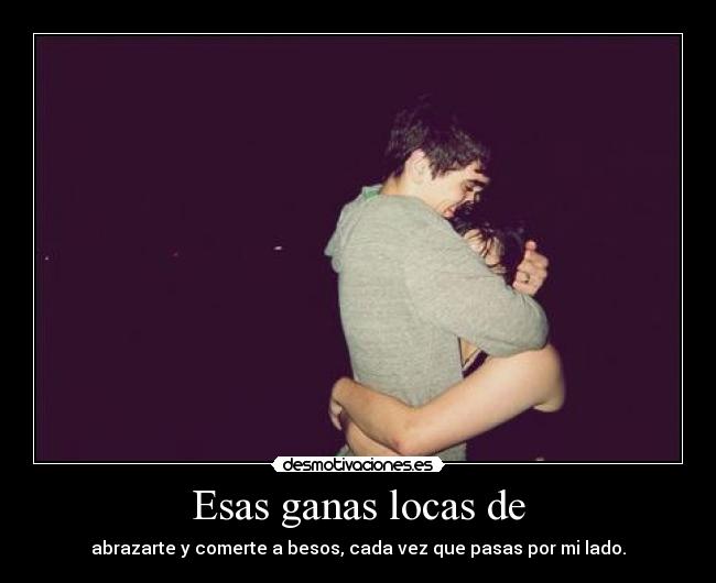 Esas ganas locas de - abrazarte y comerte a besos, cada vez que pasas por mi lado.