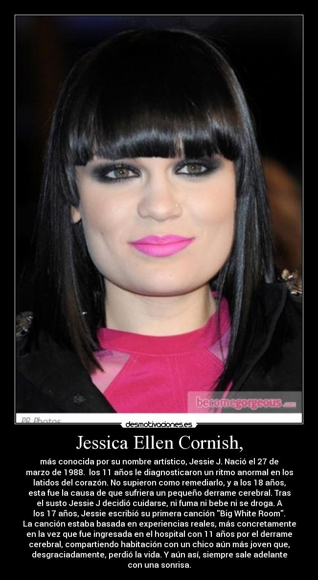 Jessica Ellen Cornish, - más conocida por su nombre artístico, Jessie J. Nació el 27 de
marzo de 1988. los 11 años le diagnosticaron un ritmo anormal en los
latidos del corazón. No supieron como remediarlo, y a los 18 años,
esta fue la causa de que sufriera un pequeño derrame cerebral. Tras
el susto Jessie J decidió cuidarse, ni fuma ni bebe ni se droga. A
los 17 años, Jessie escribió su primera canción Big White Room.
La canción estaba basada en experiencias reales, más concretamente
en la vez que fue ingresada en el hospital con 11 años por el derrame
cerebral, compartiendo habitación con un chico aún más joven que,
desgraciadamente, perdió la vida. Y aún así, siempre sale adelante
con una sonrisa.