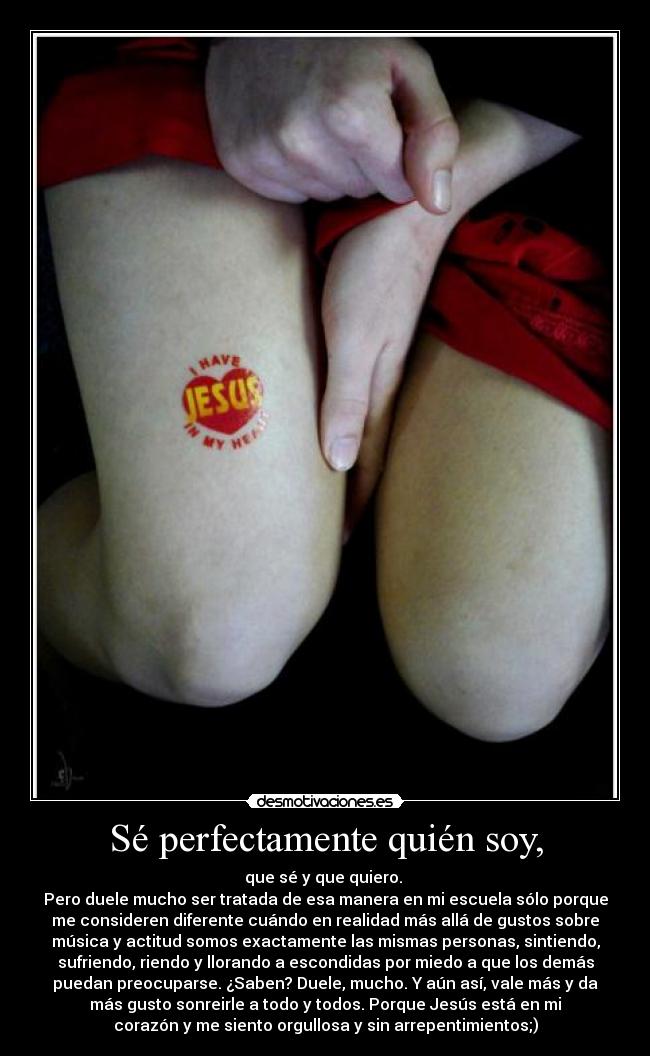 Sé perfectamente quién soy, - que sé y que quiero.
Pero duele mucho ser tratada de esa manera en mi escuela sólo porque
me consideren diferente cuándo en realidad más allá de gustos sobre
música y actitud somos exactamente las mismas personas, sintiendo,
sufriendo, riendo y llorando a escondidas por miedo a que los demás
puedan preocuparse. ¿Saben? Duele, mucho. Y aún así, vale más y da
más gusto sonreirle a todo y todos. Porque Jesús está en mi
corazón y me siento orgullosa y sin arrepentimientos;)