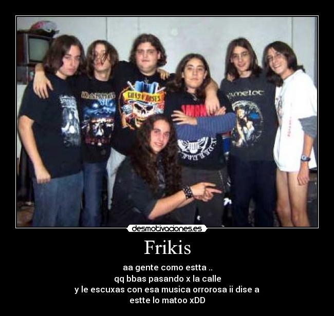 Frikis - aa gente como estta ..
qq bbas pasando x la calle
y le escuxas con esa musica orrorosa ii dise a
estte lo matoo xDD