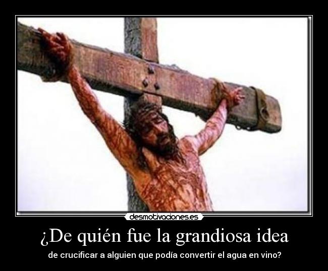 ¿De quién fue la grandiosa idea - de crucificar a alguien que podía convertir el agua en vino?
