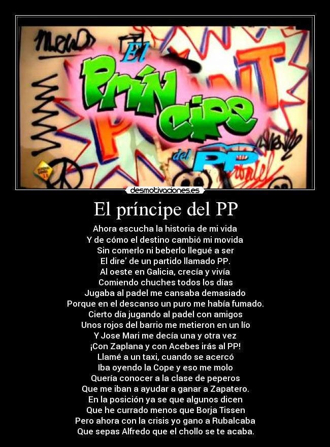 El príncipe del PP - Ahora escucha la historia de mi vida
Y de cómo el destino cambió mi movida
Sin comerlo ni beberlo llegué a ser
El dire de un partido llamado PP.
Al oeste en Galicia, crecía y vivía
Comiendo chuches todos los días
Jugaba al padel me cansaba demasiado
Porque en el descanso un puro me había fumado.
Cierto día jugando al padel con amigos
Unos rojos del barrio me metieron en un lío
Y Jose Mari me decía una y otra vez
¡Con Zaplana y con Acebes irás al PP!
Llamé a un taxi, cuando se acercó
Iba oyendo la Cope y eso me molo
Quería conocer a la clase de peperos
Que me iban a ayudar a ganar a Zapatero.
En la posición ya se que algunos dicen
Que he currado menos que Borja Tissen
Pero ahora con la crisis yo gano a Rubalcaba
Que sepas Alfredo que el chollo se te acaba.