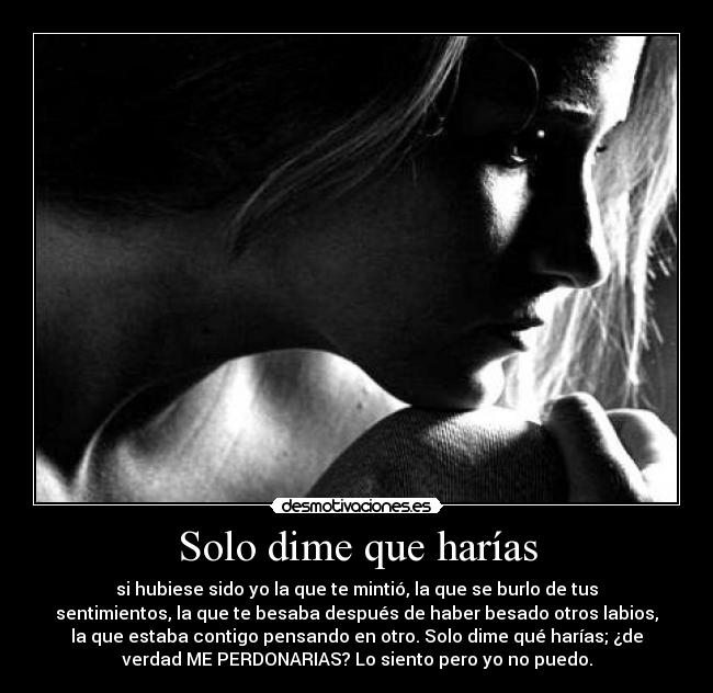 Solo dime que harías - si hubiese sido yo la que te mintió, la que se burlo de tus
sentimientos, la que te besaba después de haber besado otros labios,
la que estaba contigo pensando en otro. Solo dime qué harías; ¿de
verdad ME PERDONARIAS? Lo siento pero yo no puedo.