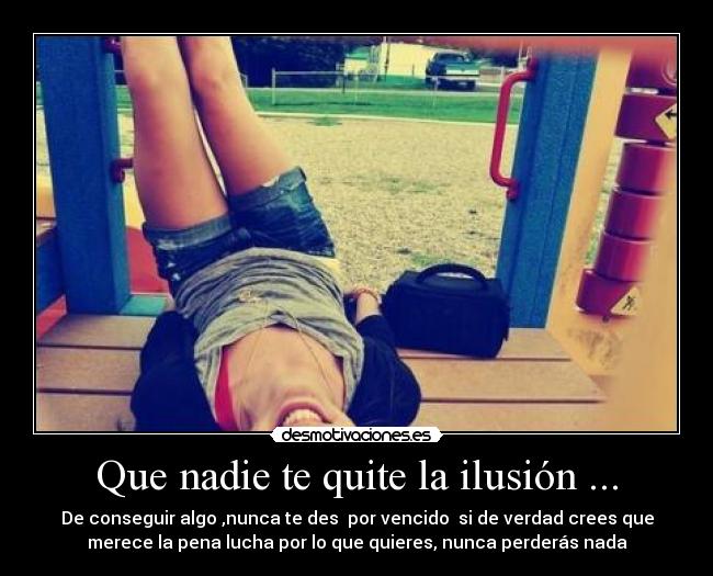 Que nadie te quite la ilusión ... - De conseguir algo ,nunca te des  por vencido  si de verdad crees que
merece la pena lucha por lo que quieres, nunca perderás nada