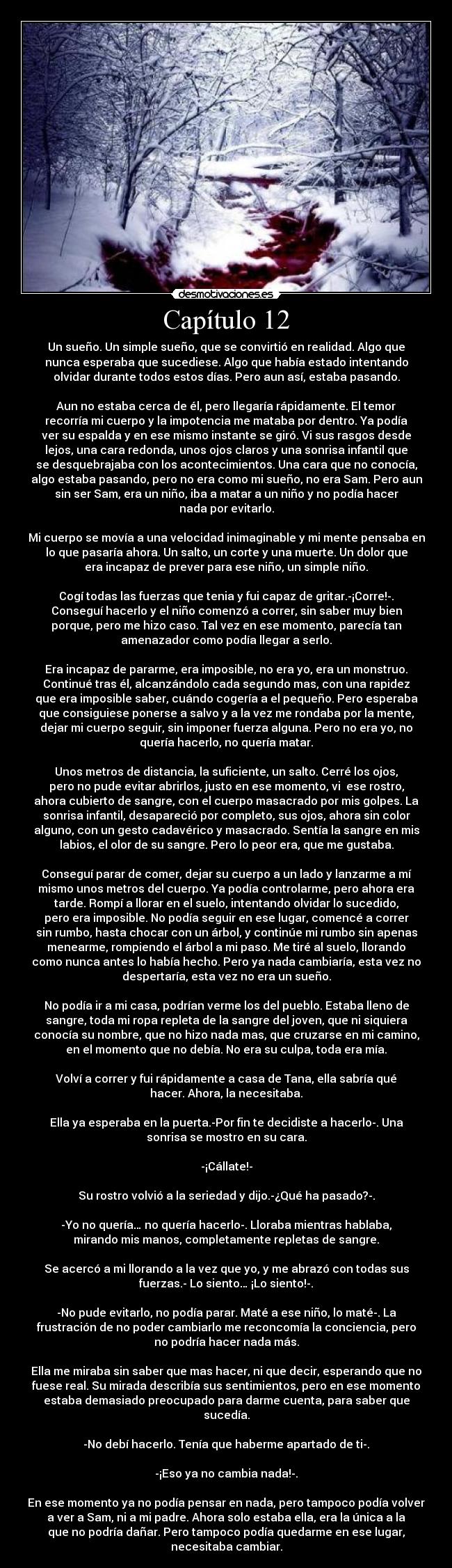 Capítulo 12 - Un sueño. Un simple sueño, que se convirtió en realidad. Algo que
nunca esperaba que sucediese. Algo que había estado intentando
olvidar durante todos estos días. Pero aun así, estaba pasando.
Aun no estaba cerca de él, pero llegaría rápidamente. El temor
recorría mi cuerpo y la impotencia me mataba por dentro. Ya podía
ver su espalda y en ese mismo instante se giró. Vi sus rasgos desde
lejos, una cara redonda, unos ojos claros y una sonrisa infantil que
se desquebrajaba con los acontecimientos. Una cara que no conocía,
algo estaba pasando, pero no era como mi sueño, no era Sam. Pero aun
sin ser Sam, era un niño, iba a matar a un niño y no podía hacer
nada por evitarlo.
Mi cuerpo se movía a una velocidad inimaginable y mi mente pensaba en
lo que pasaría ahora. Un salto, un corte y una muerte. Un dolor que
era incapaz de prever para ese niño, un simple niño.
Cogí todas las fuerzas que tenia y fui capaz de gritar.-¡Corre!-.
Conseguí hacerlo y el niño comenzó a correr, sin saber muy bien
porque, pero me hizo caso. Tal vez en ese momento, parecía tan
amenazador como podía llegar a serlo.
Era incapaz de pararme, era imposible, no era yo, era un monstruo.
Continué tras él, alcanzándolo cada segundo mas, con una rapidez
que era imposible saber, cuándo cogería a el pequeño. Pero esperaba
que consiguiese ponerse a salvo y a la vez me rondaba por la mente,
dejar mi cuerpo seguir, sin imponer fuerza alguna. Pero no era yo, no
quería hacerlo, no quería matar.
Unos metros de distancia, la suficiente, un salto. Cerré los ojos,
pero no pude evitar abrirlos, justo en ese momento, vi ese rostro,
ahora cubierto de sangre, con el cuerpo masacrado por mis golpes. La
sonrisa infantil, desapareció por completo, sus ojos, ahora sin color
alguno, con un gesto cadavérico y masacrado. Sentía la sangre en mis
labios, el olor de su sangre. Pero lo peor era, que me gustaba.
Conseguí parar de comer, dejar su cuerpo a un lado y lanzarme a mí
mismo unos metros del cuerpo. Ya podía controlarme, pero ahora era
tarde. Rompí a llorar en el suelo, intentando olvidar lo sucedido,
pero era imposible. No podía seguir en ese lugar, comencé a correr
sin rumbo, hasta chocar con un árbol, y continúe mi rumbo sin apenas
menearme, rompiendo el árbol a mi paso. Me tiré al suelo, llorando
como nunca antes lo había hecho. Pero ya nada cambiaría, esta vez no
despertaría, esta vez no era un sueño.
No podía ir a mi casa, podrían verme los del pueblo. Estaba lleno de
sangre, toda mi ropa repleta de la sangre del joven, que ni siquiera
conocía su nombre, que no hizo nada mas, que cruzarse en mi camino,
en el momento que no debía. No era su culpa, toda era mía.
Volví a correr y fui rápidamente a casa de Tana, ella sabría qué
hacer. Ahora, la necesitaba.
Ella ya esperaba en la puerta.-Por fin te decidiste a hacerlo-. Una
sonrisa se mostro en su cara.
-¡Cállate!-
Su rostro volvió a la seriedad y dijo.-¿Qué ha pasado?-.
-Yo no quería… no quería hacerlo-. Lloraba mientras hablaba,
mirando mis manos, completamente repletas de sangre.
Se acercó a mi llorando a la vez que yo, y me abrazó con todas sus
fuerzas.- Lo siento… ¡Lo siento!-.
-No pude evitarlo, no podía parar. Maté a ese niño, lo maté-. La
frustración de no poder cambiarlo me reconcomía la conciencia, pero
no podría hacer nada más.
Ella me miraba sin saber que mas hacer, ni que decir, esperando que no
fuese real. Su mirada describía sus sentimientos, pero en ese momento
estaba demasiado preocupado para darme cuenta, para saber que
sucedía.
-No debí hacerlo. Tenía que haberme apartado de ti-.
-¡Eso ya no cambia nada!-.
En ese momento ya no podía pensar en nada, pero tampoco podía volver
a ver a Sam, ni a mi padre. Ahora solo estaba ella, era la única a la
que no podría dañar. Pero tampoco podía quedarme en ese lugar,
necesitaba cambiar.