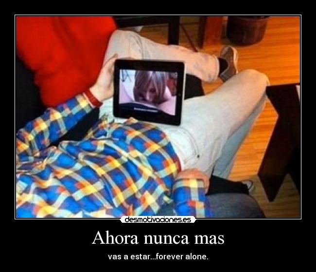 Ahora nunca mas - vas a estar...forever alone.