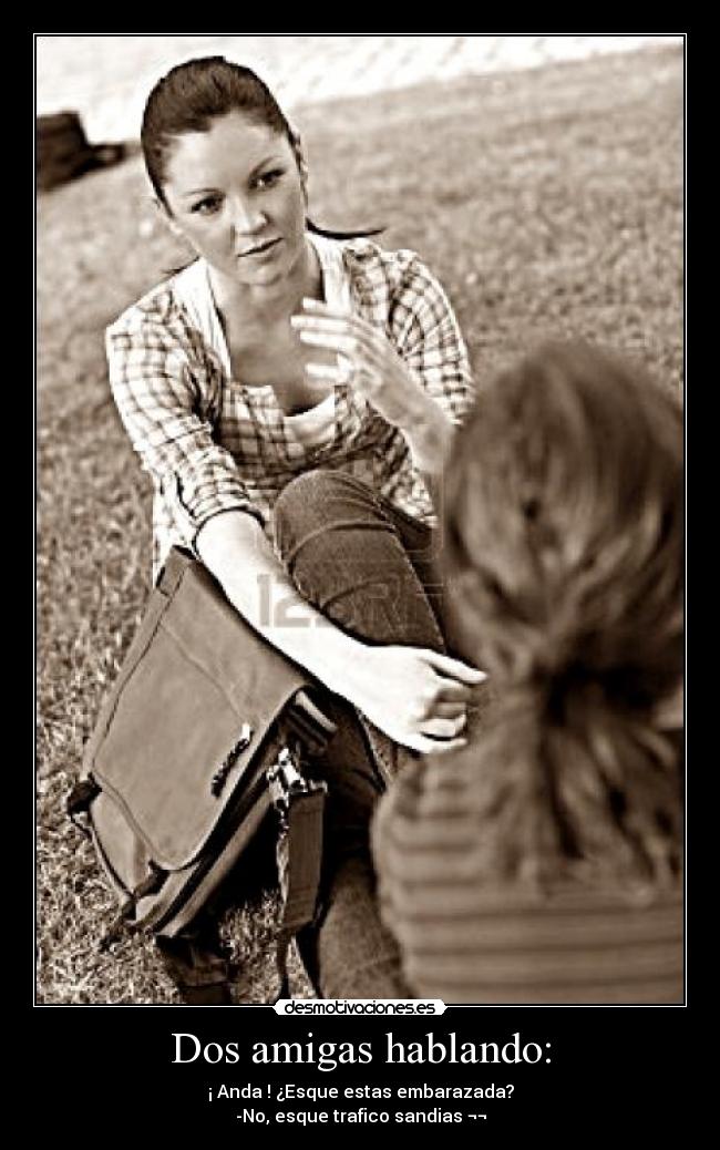 Dos amigas hablando: - ¡ Anda ! ¿Esque estas embarazada?
-No, esque trafico sandias ¬¬