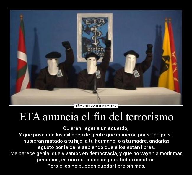 ETA anuncia el fin del terrorismo - Quieren llegar a un acuerdo,
Y que pasa con las millones de gente que murieron por su culpa si
hubieran matado a tu hijo, a tu hermano, o a tu madre, andarías
agusto por la calle sabiendo que ellos están libres.
Me parece genial que vivamos en democracia, y que no vayan a morir mas
personas, es una satisfacción para todos nosotros.
Pero ellos no pueden quedar libre sin mas.