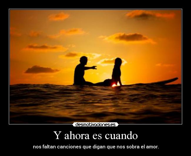 Y ahora es cuando - nos faltan canciones que digan que nos sobra el amor.
