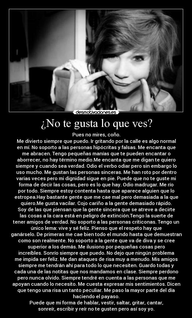 ¿No te gusta lo que ves? - Pues no mires, coño.
Me divierto siempre que puedo. Ir gritando por la calle es algo normal
en mí. No soporto a las personas hipócritas y falsas. Me encanta que
me abracen. Tengo pequeñas manías que te pueden encantar o
aborrecer, no hay término medio.Me encanta que me digan te quiero
siempre y cuando sea verdad. Odio el verbo odiar pero sin embargo lo
uso mucho. Me gustan las personas sinceras. Me han roto por dentro
varias veces pero mi dignidad sigue en pie. Puede que no te guste mi
forma de decir las cosas, pero es lo que hay. Odio madrugar. Me río
por todo. Siempre estoy contenta hasta que aparece alguien que lo
estropea.Hay bastante gente que me cae mal pero demasiada a la que
quiero.Me gusta vacilar. Cojo cariño a la gente demasiado rápido.
Soy de las que piensan que la gente sincera que se atreve a decirte
las cosas a la cara está en peligro de extinción.Tengo la suerte de
tener amigos de verdad. No soporto a las personas criticonas. Tengo un
único lema: vive y sé feliz. Pienso que el respeto hay que
ganárselo. De primeras me cae bien todo el mundo hasta que demuestran
como son realmente. No soporto a la gente que va de diva y se cree
superior a los demás. Me ilusiono por pequeñas cosas pero
increíbles. Sonrío siempre que puedo. No dejo que ningún problema
me impida ser feliz. Me dan ataques de risa muy a menudo. Mis amigos
siempre me tendrán ahí para todo lo que necesiten. Guardo todas y
cada una de las notitas que nos mandamos en clase. Siempre perdono
pero nunca olvido. Siempre tendré en cuenta a las personas que me
apoyan cuando lo necesito. Me cuesta expresar mis sentimientos. Dicen
que tengo una risa un tanto peculiar. Me paso la mayor parte del día
haciendo el payaso.
Puede que mi forma de hablar, vestir, saltar, gritar, cantar,
sonreír, escribir y reír no te gusten pero así soy yo.
