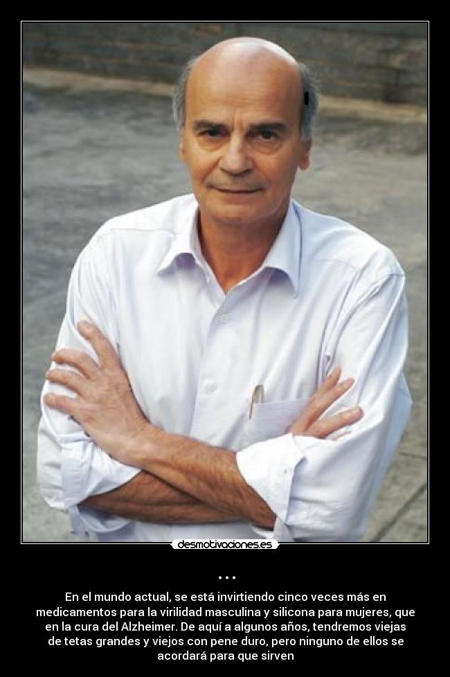 ... - En el mundo actual, se está invirtiendo cinco veces más en
medicamentos para la virilidad masculina y silicona para mujeres, que
en la cura del Alzheimer. De aquí a algunos años, tendremos viejas
de tetas grandes y viejos con pene duro, pero ninguno de ellos se
acordará para que sirven